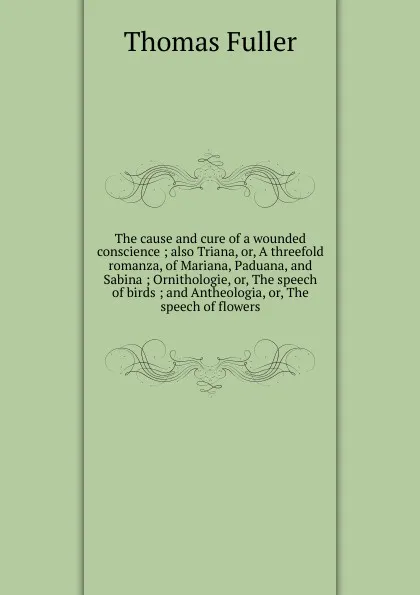 Обложка книги The cause and cure of a wounded conscience ; also Triana, or, A threefold romanza, of Mariana, Paduana, and Sabina ; Ornithologie, or, The speech of birds ; and Antheologia, or, The speech of flowers, Fuller Thomas