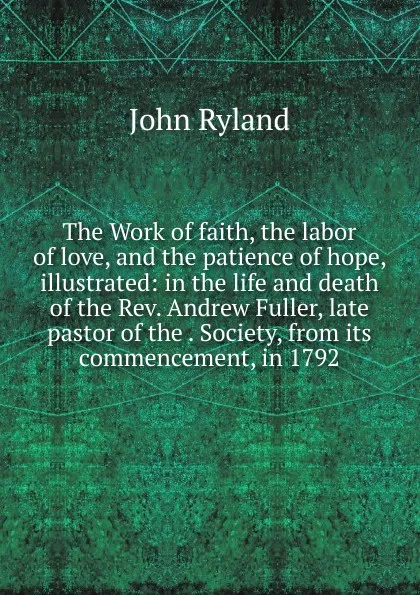 Обложка книги The Work of faith, the labor of love, and the patience of hope, illustrated: in the life and death of the Rev. Andrew Fuller, late pastor of the . Society, from its commencement, in 1792, John Ryland