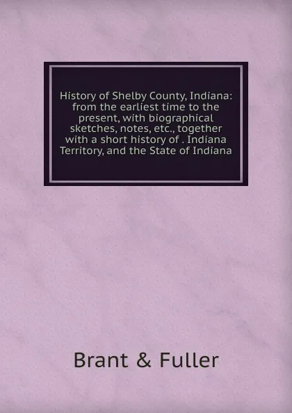 Обложка книги History of Shelby County, Indiana: from the earliest time to the present, with biographical sketches, notes, etc., together with a short history of . Indiana Territory, and the State of Indiana, Brant & Fuller