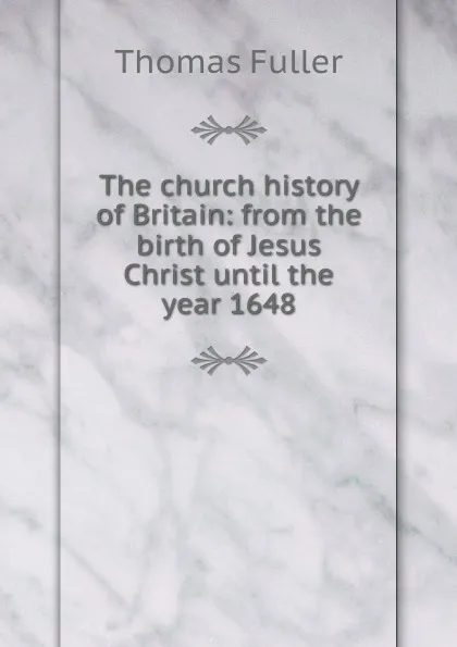 Обложка книги The church history of Britain: from the birth of Jesus Christ until the year 1648, Fuller Thomas