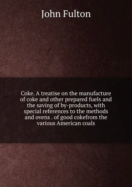 Обложка книги Coke. A treatise on the manufacture of coke and other prepared fuels and the saving of by-products, with special references to the methods and ovens . of good cokefrom the various American coals, John Fulton