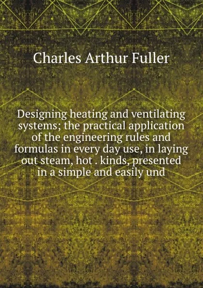 Обложка книги Designing heating and ventilating systems; the practical application of the engineering rules and formulas in every day use, in laying out steam, hot . kinds, presented in a simple and easily und, Charles Arthur Fuller