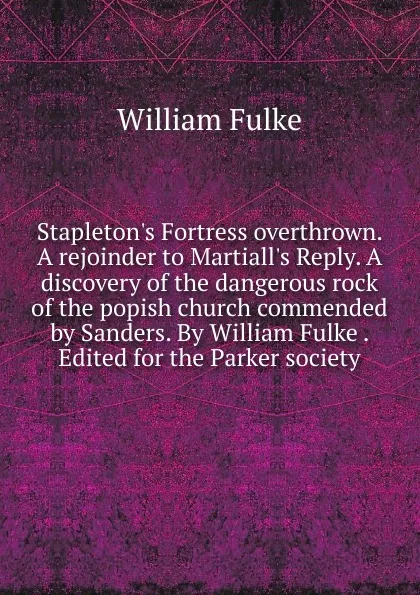 Обложка книги Stapleton.s Fortress overthrown. A rejoinder to Martiall.s Reply. A discovery of the dangerous rock of the popish church commended by Sanders. By William Fulke . Edited for the Parker society, William Fulke