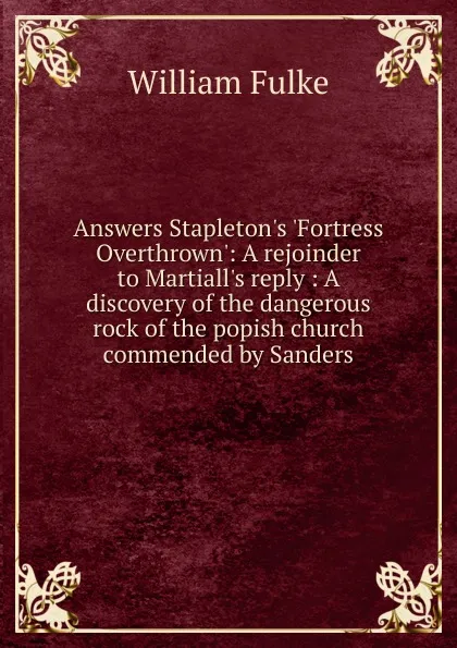 Обложка книги Answers Stapleton.s .Fortress Overthrown.: A rejoinder to Martiall.s reply : A discovery of the dangerous rock of the popish church commended by Sanders, William Fulke