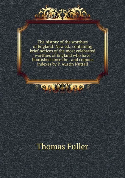 Обложка книги The history of the worthies of England: New ed., containing brief notices of the most celebrated worthies of England who have flourished since the . and copious indexes by P. Austin Nuttall, Fuller Thomas