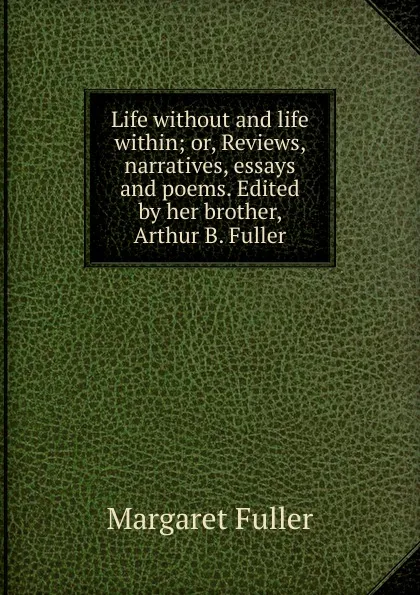 Обложка книги Life without and life within; or, Reviews, narratives, essays and poems. Edited by her brother, Arthur B. Fuller, Fuller Margaret