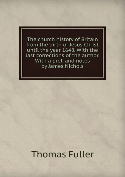 Обложка книги The church history of Britain from the birth of Jesus Christ until the year 1648. With the last corrections of the author. With a pref. and notes by James Nichols, Fuller Thomas