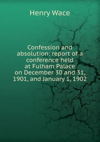 Обложка книги Confession and absolution: report of a conference held at Fulham Palace on December 30 and 31, 1901, and January 1, 1902, Henry Wace