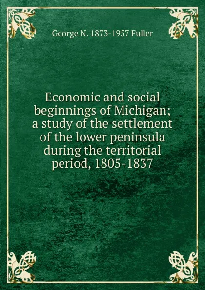 Обложка книги Economic and social beginnings of Michigan; a study of the settlement of the lower peninsula during the territorial period, 1805-1837, George N. 1873-1957 Fuller