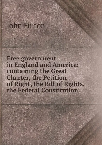 Обложка книги Free government in England and America: containing the Great Charter, the Petition of Right, the Bill of Rights, the Federal Constitution, John Fulton