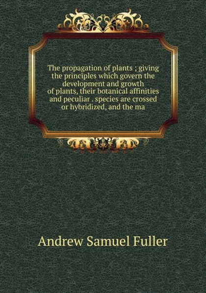 Обложка книги The propagation of plants ; giving the principles which govern the development and growth of plants, their botanical affinities and peculiar . species are crossed or hybridized, and the ma, Andrew Samuel Fuller