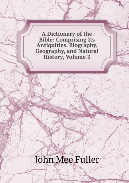 Обложка книги A Dictionary of the Bible: Comprising Its Antiquities, Biography, Geography, and Natural History, Volume 3, John Mee Fuller