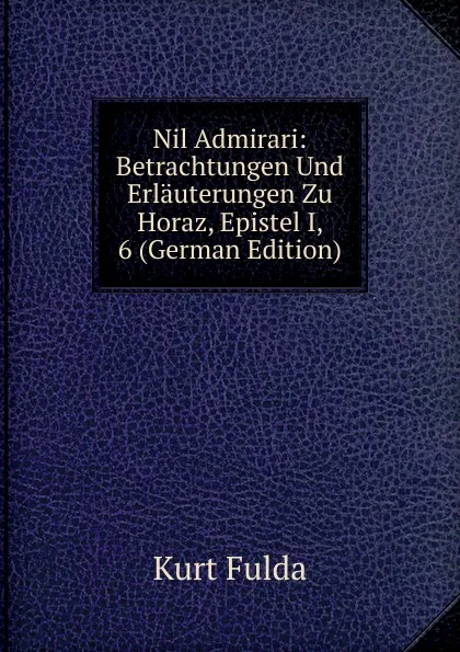 Обложка книги Nil Admirari: Betrachtungen Und Erlauterungen Zu Horaz, Epistel I, 6 (German Edition), Kurt Fulda