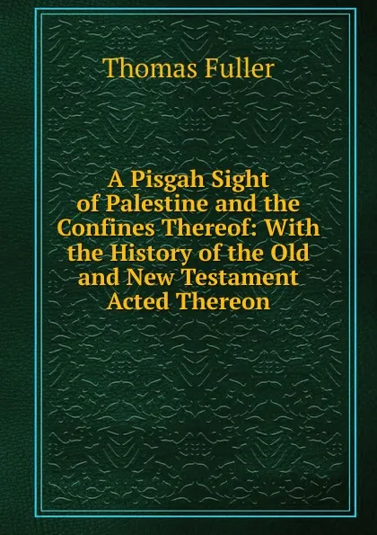 Обложка книги A Pisgah Sight of Palestine and the Confines Thereof: With the History of the Old and New Testament Acted Thereon, Fuller Thomas