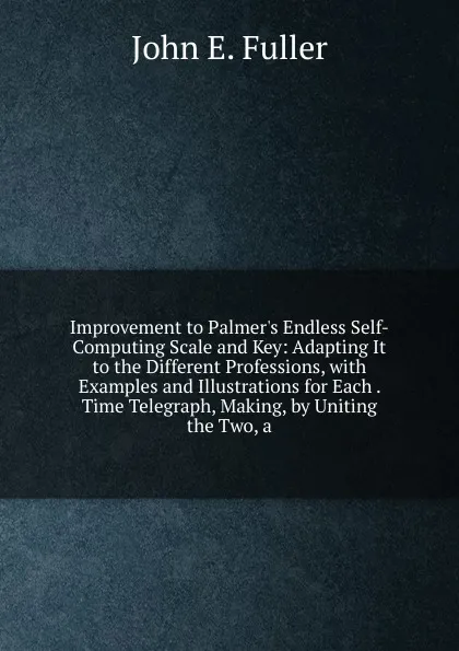 Обложка книги Improvement to Palmer.s Endless Self-Computing Scale and Key: Adapting It to the Different Professions, with Examples and Illustrations for Each . Time Telegraph, Making, by Uniting the Two, a, John E. Fuller