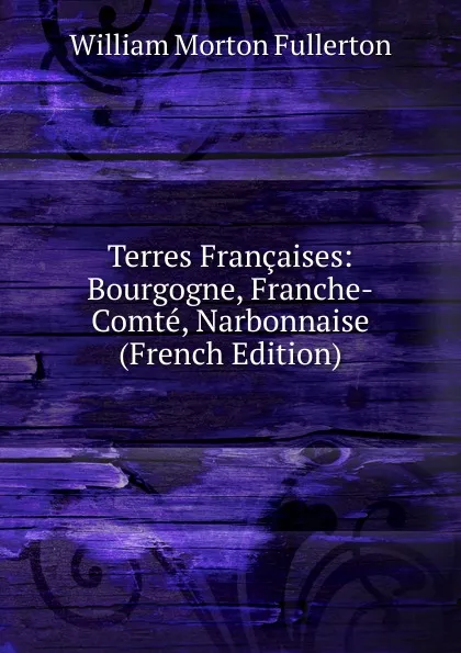 Обложка книги Terres Francaises: Bourgogne, Franche-Comte, Narbonnaise (French Edition), William Morton Fullerton