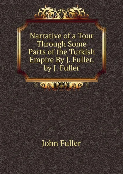 Обложка книги Narrative of a Tour Through Some Parts of the Turkish Empire By J. Fuller. by J. Fuller, John Fuller