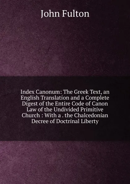 Обложка книги Index Canonum: The Greek Text, an English Translation and a Complete Digest of the Entire Code of Canon Law of the Undivided Primitive Church : With a . the Chalcedonian Decree of Doctrinal Liberty, John Fulton