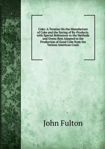 Обложка книги Coke: A Treatise On the Manufacture of Coke and the Saving of By-Products. with Special References to the Methods and Ovens Best Adapted to the Production of Good Coke from the Various American Coals, John Fulton