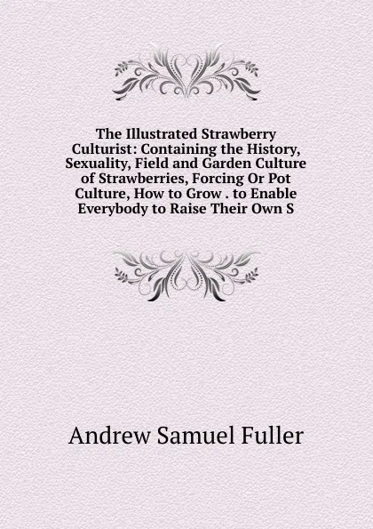 Обложка книги The Illustrated Strawberry Culturist: Containing the History, Sexuality, Field and Garden Culture of Strawberries, Forcing Or Pot Culture, How to Grow . to Enable Everybody to Raise Their Own S, Andrew Samuel Fuller