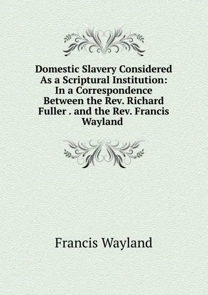Обложка книги Domestic Slavery Considered As a Scriptural Institution: In a Correspondence Between the Rev. Richard Fuller . and the Rev. Francis Wayland ., Francis Wayland