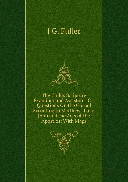 Обложка книги The Childs Scripture Examiner and Assistant; Or, Questions On the Gospel According to Matthew . Luke, John and the Acts of the Apostles: With Maps, J G. Fuller