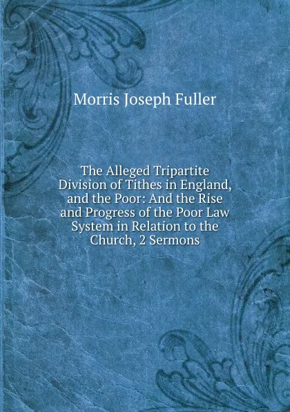 Обложка книги The Alleged Tripartite Division of Tithes in England, and the Poor: And the Rise and Progress of the Poor Law System in Relation to the Church, 2 Sermons, Morris Joseph Fuller