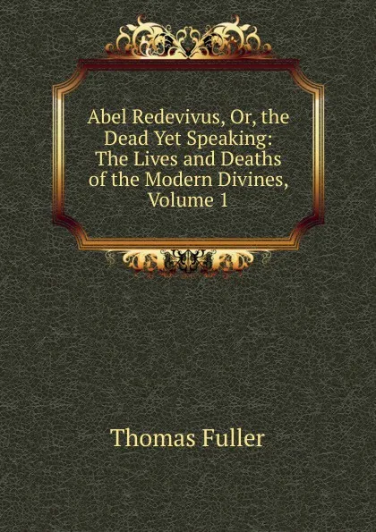 Обложка книги Abel Redevivus, Or, the Dead Yet Speaking: The Lives and Deaths of the Modern Divines, Volume 1, Fuller Thomas