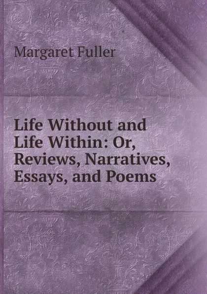 Обложка книги Life Without and Life Within: Or, Reviews, Narratives, Essays, and Poems, Fuller Margaret