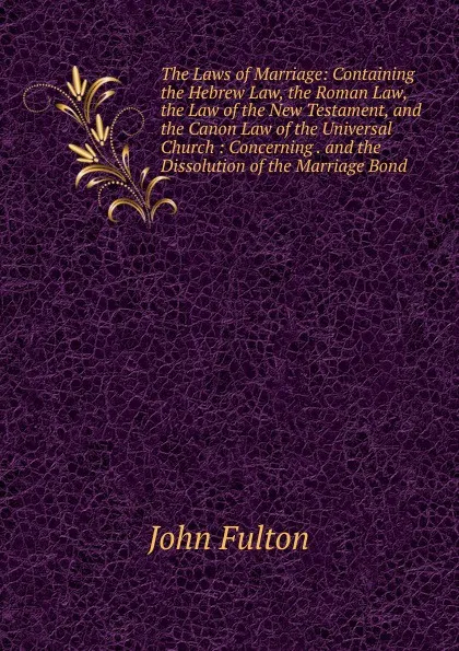 Обложка книги The Laws of Marriage: Containing the Hebrew Law, the Roman Law, the Law of the New Testament, and the Canon Law of the Universal Church : Concerning . and the Dissolution of the Marriage Bond, John Fulton