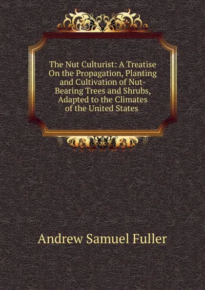 Обложка книги The Nut Culturist: A Treatise On the Propagation, Planting and Cultivation of Nut-Bearing Trees and Shrubs, Adapted to the Climates of the United States ., Andrew Samuel Fuller