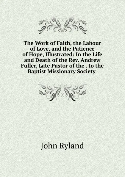 Обложка книги The Work of Faith, the Labour of Love, and the Patience of Hope, Illustrated: In the Life and Death of the Rev. Andrew Fuller, Late Pastor of the . to the Baptist Missionary Society ., John Ryland