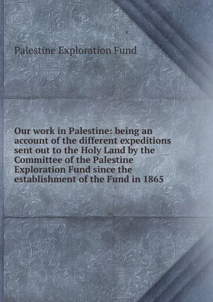 Обложка книги Our work in Palestine: being an account of the different expeditions sent out to the Holy Land by the Committee of the Palestine Exploration Fund since the establishment of the Fund in 1865, Palestine exploration fund