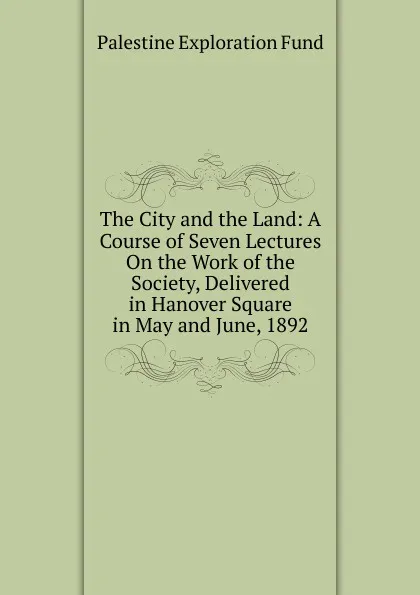 Обложка книги The City and the Land: A Course of Seven Lectures On the Work of the Society, Delivered in Hanover Square in May and June, 1892, Palestine exploration fund