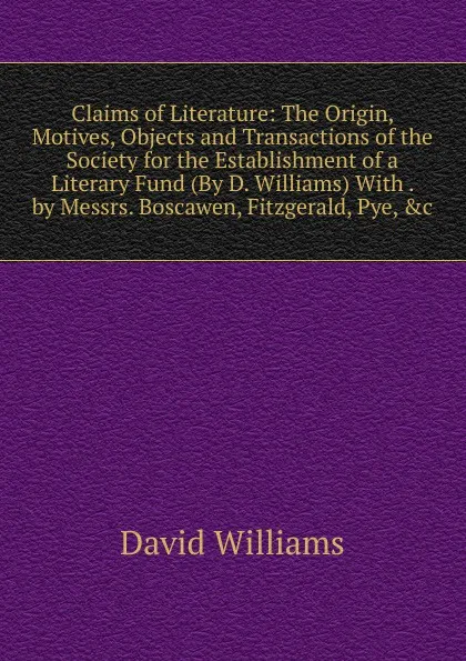 Обложка книги Claims of Literature: The Origin, Motives, Objects and Transactions of the Society for the Establishment of a Literary Fund (By D. Williams) With . by Messrs. Boscawen, Fitzgerald, Pye, .c, David Williams