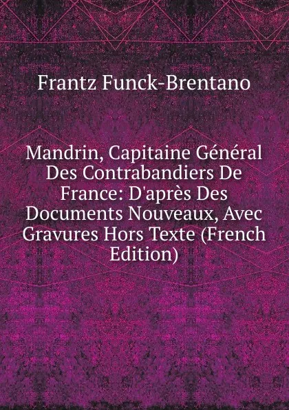 Обложка книги Mandrin, Capitaine General Des Contrabandiers De France: D.apres Des Documents Nouveaux, Avec Gravures Hors Texte (French Edition), Frantz Funck-Brentano