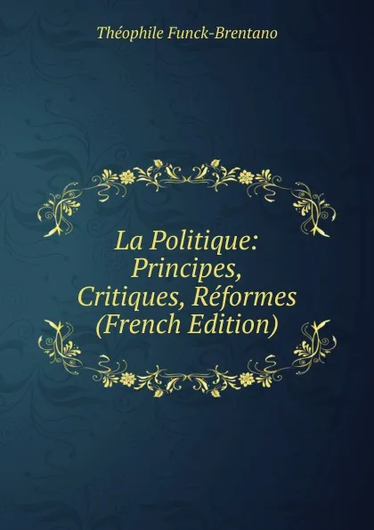 Обложка книги La Politique: Principes, Critiques, Reformes (French Edition), Théophile Funck-Brentano