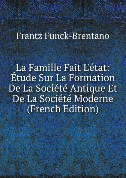 Обложка книги La Famille Fait L.etat: Etude Sur La Formation De La Societe Antique Et De La Societe Moderne (French Edition), Frantz Funck-Brentano