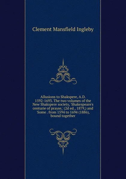 Обложка книги Allusions to Shakspere, A.D. 1592-1693. The two volumes of the New Shakspere society, .Shakespeare.s centurie of prayse,. (2d ed., 1879,) and .Some . from 1594 to 1694 (1886), bound together, Ingleby Clement Mansfield