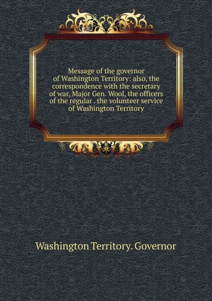Обложка книги Message of the governor of Washington Territory: also, the correspondence with the secretary of war, Major Gen. Wool, the officers of the regular . the volunteer service of Washington Territory, Washington Territory. Governor