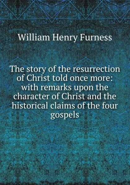 Обложка книги The story of the resurrection of Christ told once more: with remarks upon the character of Christ and the historical claims of the four gospels, William Henry Furness