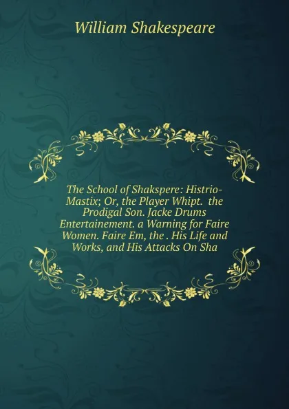 Обложка книги The School of Shakspere: Histrio-Mastix; Or, the Player Whipt.  the Prodigal Son. Jacke Drums Entertainement. a Warning for Faire Women. Faire Em, the . His Life and Works, and His Attacks On Sha, Уильям Шекспир