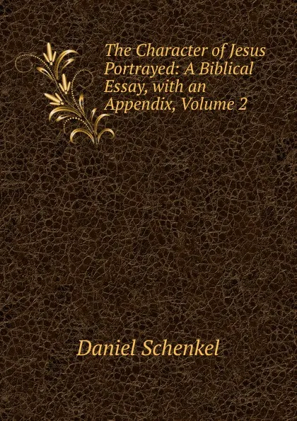 Обложка книги The Character of Jesus Portrayed: A Biblical Essay, with an Appendix, Volume 2, Daniel Schenkel