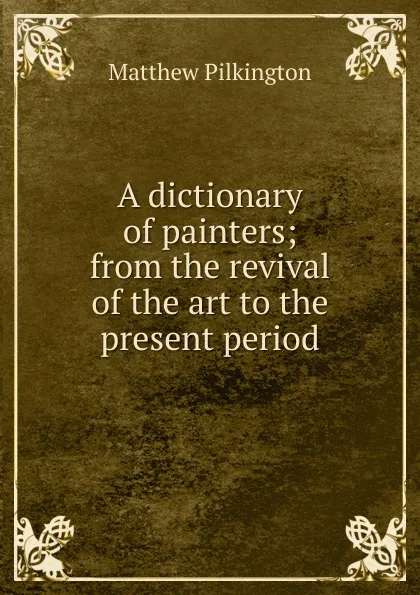 Обложка книги A dictionary of painters; from the revival of the art to the present period, Matthew Pilkington