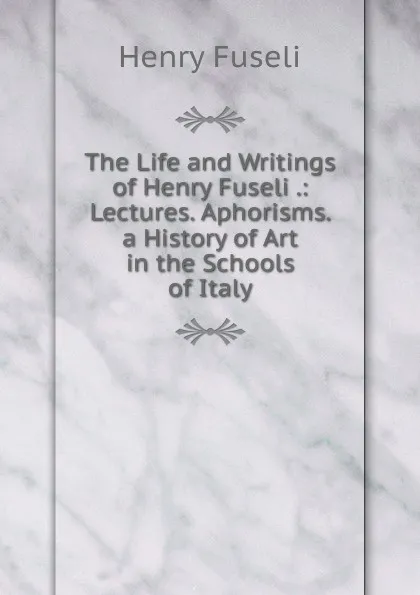 Обложка книги The Life and Writings of Henry Fuseli .: Lectures. Aphorisms. a History of Art in the Schools of Italy, Henry Fuseli