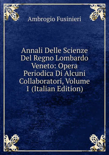 Обложка книги Annali Delle Scienze Del Regno Lombardo Veneto: Opera Periodica Di Alcuni Collaboratori, Volume 1 (Italian Edition), Ambrogio Fusinieri