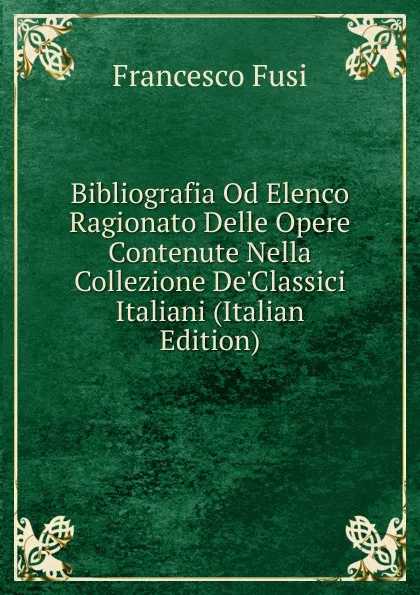 Обложка книги Bibliografia Od Elenco Ragionato Delle Opere Contenute Nella Collezione De.Classici Italiani (Italian Edition), Francesco Fusi