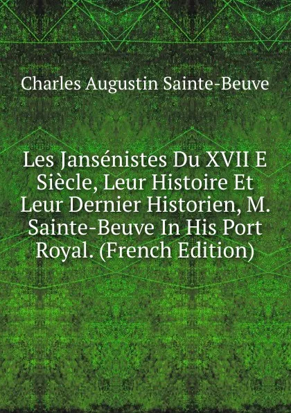 Обложка книги Les Jansenistes Du XVII E Siecle, Leur Histoire Et Leur Dernier Historien, M. Sainte-Beuve In His Port Royal. (French Edition), Sainte-Beuve Charles Augustin