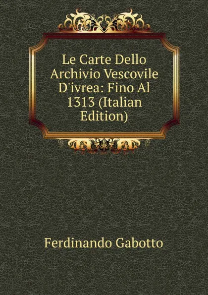 Обложка книги Le Carte Dello Archivio Vescovile D.ivrea: Fino Al 1313 (Italian Edition), Ferdinando Gabotto