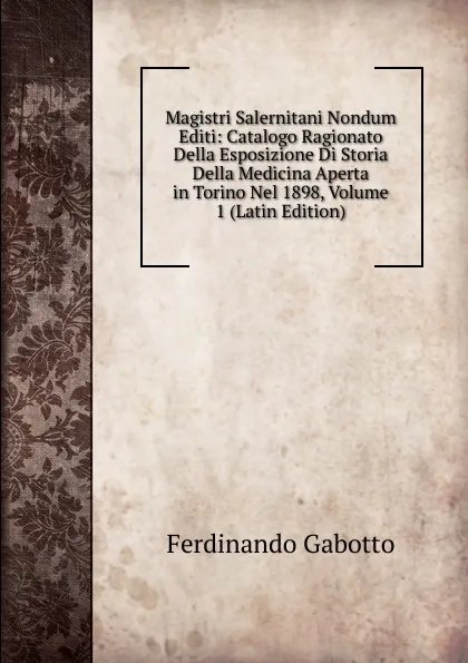 Обложка книги Magistri Salernitani Nondum Editi: Catalogo Ragionato Della Esposizione Di Storia Della Medicina Aperta in Torino Nel 1898, Volume 1 (Latin Edition), Ferdinando Gabotto